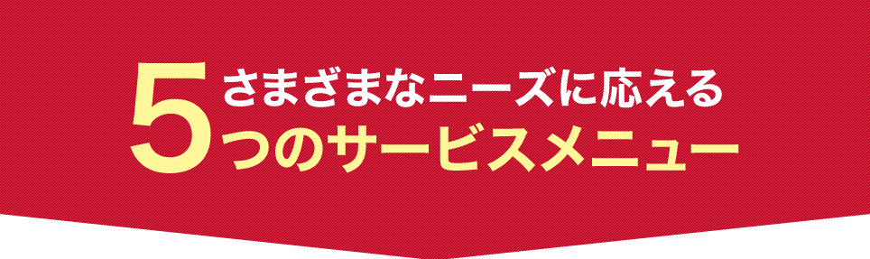 さまざまなニーズに応える 5つのサービスメニュー