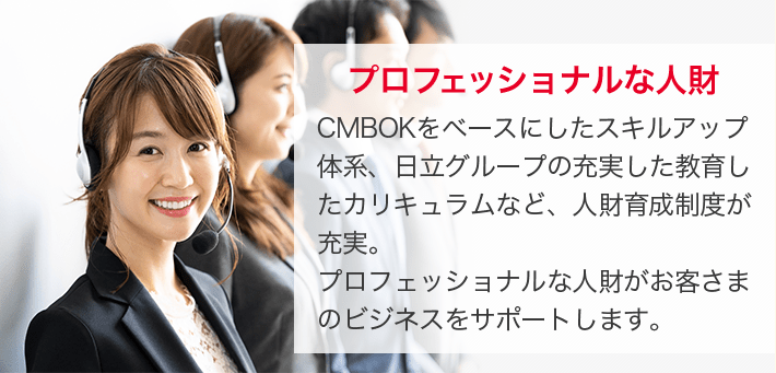プロフェッショナルな人財 CMBOKをベースにしたスキルアップ体系、日立グループの充実した教育したカリキュラムなど、人財育成制度が充実。プロフェッショナルな人財がお客さまのビジネスをサポートします