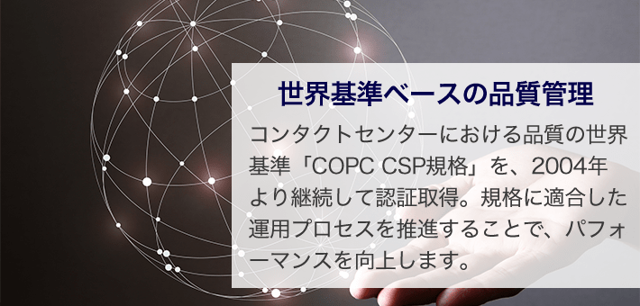 世界基準ベースの品質管理 コンタクトセンターにおける品質の世界基準「COPC CSP規格」を、2004年より継続して認証取得。規格に適合した運用プロセスを推進することで、パフォーマンスを向上します。