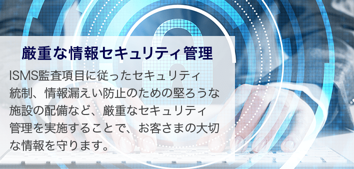 厳重な情報セキュリティ管理 ISMS監査項目に従ったセキュリティ統制、情報漏えい防止のための堅ろうな施設の配備など、厳重なセキュリティ管理を実施することで、お客さまの大切な情報を守ります。