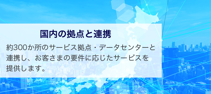国内の拠点と連携 約300か所のサービス拠点・データセンターと連携し、お客さまの要件に応じたサービスを提供します。
