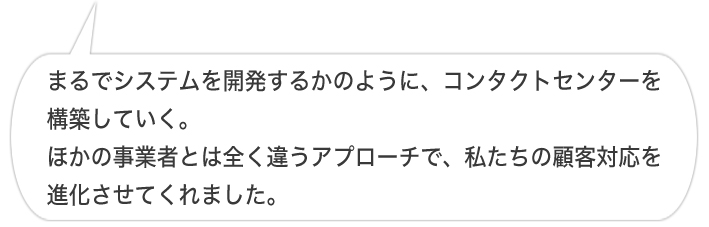 まるでシステムを開発するかのように、コンタクトセンターを構築していく。ほかの事業者とは全く違うアプローチで、私たちの顧客対応を進化させてくれました。