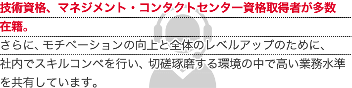 技術資格、マネジメント・コンタクトセンター資格取得者が多数在籍。さらに、モチベーションの向上と全体のレベルアップのために、社内でスキルコンペを行い、切磋琢磨する環境の中で高い業務水準を共有しています。