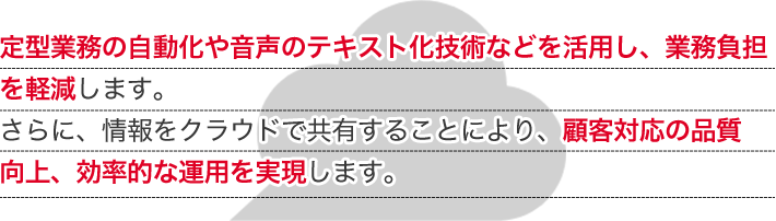 定型業務の自動化や音声のテキスト化技術などを活用し、業務負担を軽減します。さらに、情報をクラウドで共有することにより、顧客対応の品質向上、効率的な運用を実現します。
