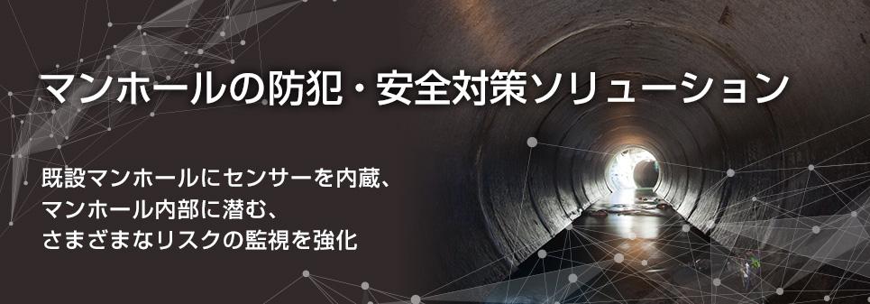 マンホールの防犯・安全対策ソリューション　既設マンホールにセンサーを内蔵、
マンホール内部に潜む、
さまざまなリスクの監視を強化