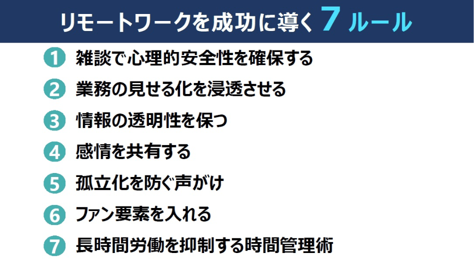 リモートワークを成功に導く7つのルール（1）雑談で心理的安全性を確保する（2）業務の見せる化を浸透させる（3）情報の透明性を保つ（4）感情を共有する（5）孤立化を防ぐ声がけ（6）ファン要素を入れる（7）長時間労働を抑制する時間管理術