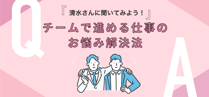 『清水さんに聞いてみよう！』チームで進める仕事のお悩み解決法