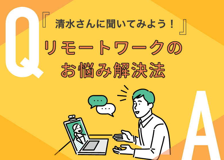 『清水さんに聞いてみよう！』リモートワークのお悩み解決法