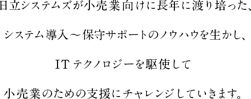 日立システムズが小売業向けに長年に渡り培った、システム導入～保守サポートのノウハウを生かし、ITテクノロジーを駆使して小売業のための支援にチャレンジしていきます。