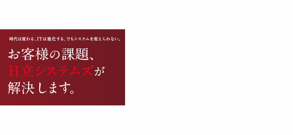 時代は変わる、ITは進化する、でもシステムを変えられない。お客様の課題、日立システムズが解決します。