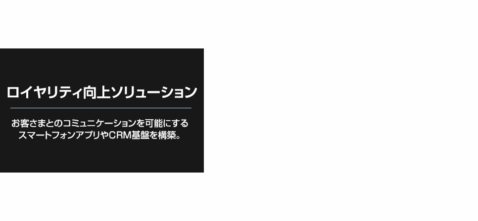 顧客ロイヤリティ向上ソリューション お客さまとのコミュニケーションを可能にするスマートフォンアプリやCRM基盤を構築。