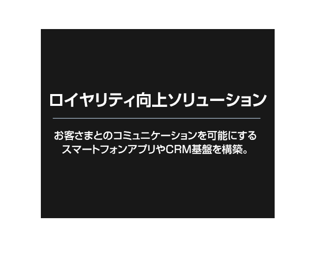 顧客ロイヤリティ向上ソリューション お客さまとのコミュニケーションを可能にするスマートフォンアプリやCRM基盤を構築。