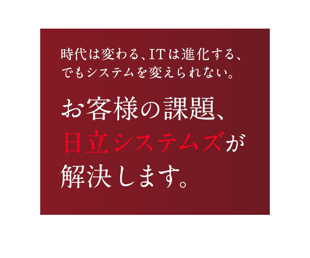 時代は変わる、ITは進化する、でもシステムを変えられない。お客様の課題、日立システムズが解決します。