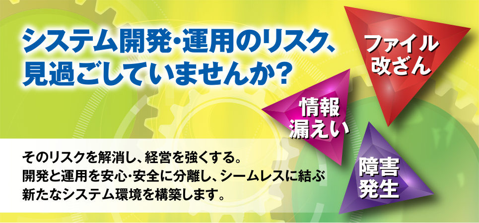 システム開発・運用のリスク、見過ごしていませんか？　-情報漏えい　-ファイル改ざん　-障害発生　そのリスクを解消し、経営を強くする。開発と運用を安心・安全に分離し、シームレスに結ぶ新たなシステム環境を構築します