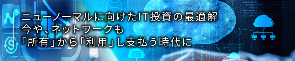 ニューノーマルに向けたIT投資の最適解、今や、ネットワークも「所有」から「利用」し支払う時代に