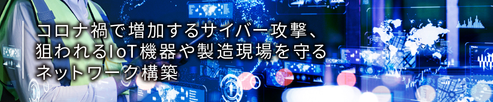 コロナ禍で増加するサイバー攻撃、狙われるIoT機器や製造現場を守るネットワーク構築