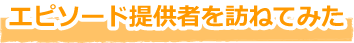 エピソード提供者を訪ねてみた