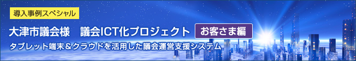 導入事例スペシャル 大津市議会様　議会ICT化プロジェクト（お客さま編） タブレット端末＆クラウドを活用した議会運営支援システム