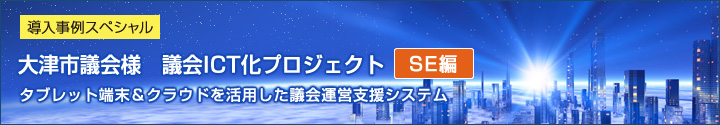 導入事例スペシャル 大津市議会様　議会ICT化プロジェクト（SE編） タブレット端末＆クラウドを活用した議会運営支援システム