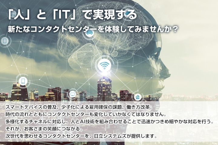 「人」と「IT」で実現する新たなコンタクトセンターを体験してみませんか？スマートデバイスの普及、少子化による雇用確保の課題、働き方改革。時代の流れと共にコンタクトセンターも変化していかなくてはなりません。多様化するチャネルに対応し、人とAI技術を組み合わせることで迅速 かつ きめ細やかな対応を行う。それが、お客さまの笑顔につながる。次世代を思わせるコンタクトセンターを、日立システムズが提供します。